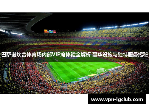 巴萨诺坎普体育场内部VIP席体验全解析 豪华设施与独特服务揭秘