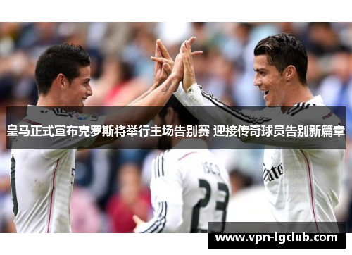皇马正式宣布克罗斯将举行主场告别赛 迎接传奇球员告别新篇章 皇马正式宣布克罗斯将举行主场告别赛 迎接传奇球员告别新篇章