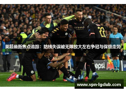 英超最新焦点追踪：防线失误被无限放大左右争冠与保级走势